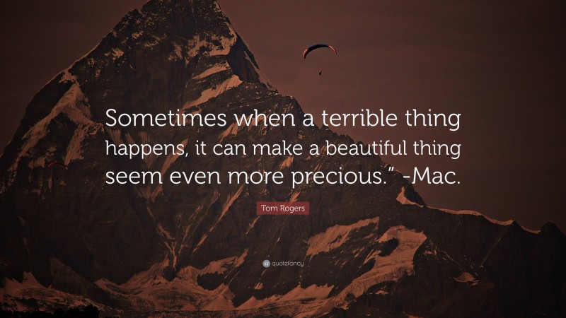 Tom Rogers Quote: “Sometimes when a terrible thing happens, it can make a beautiful thing seem even more precious.” -Mac.”