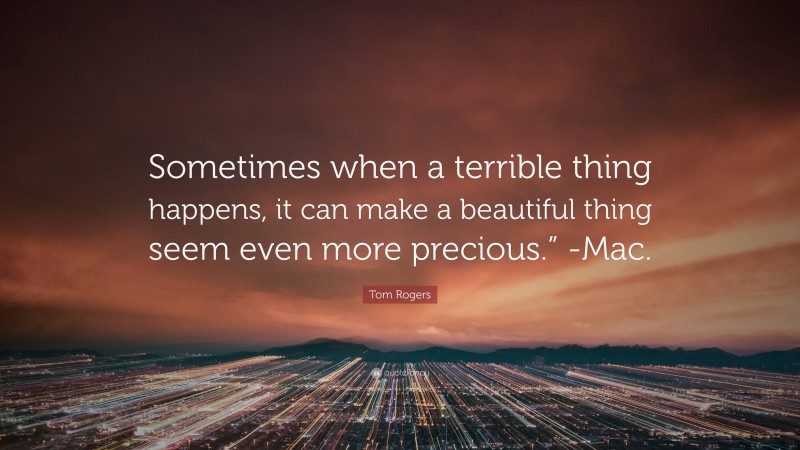 Tom Rogers Quote: “Sometimes when a terrible thing happens, it can make a beautiful thing seem even more precious.” -Mac.”