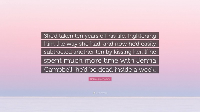 Debbie Macomber Quote: “She’d taken ten years off his life, frightening him the way she had, and now he’d easily subtracted another ten by kissing her. If he spent much more time with Jenna Campbell, he’d be dead inside a week.”
