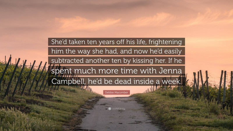 Debbie Macomber Quote: “She’d taken ten years off his life, frightening him the way she had, and now he’d easily subtracted another ten by kissing her. If he spent much more time with Jenna Campbell, he’d be dead inside a week.”