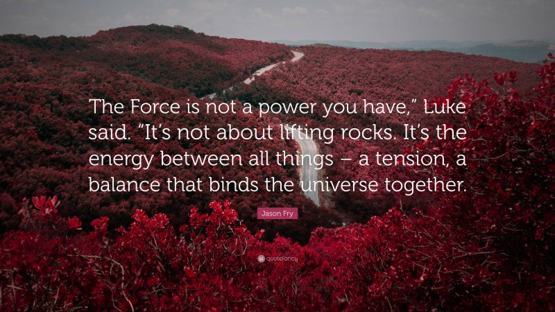 Jason Fry Quote: “The Force is not a power you have,” Luke said. “It’s not about lifting rocks. It’s the energy between all things – a tension, a balance that binds the universe together.”