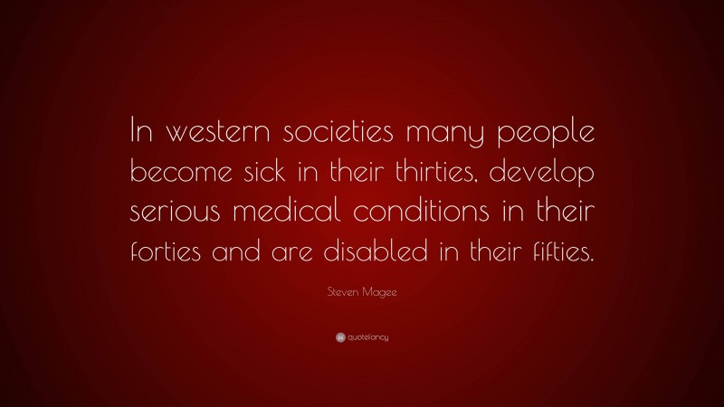 Steven Magee Quote: “In western societies many people become sick in their thirties, develop serious medical conditions in their forties and are disabled in their fifties.”