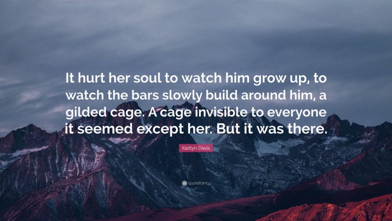 Kaitlyn Davis Quote: “It hurt her soul to watch him grow up, to watch the bars slowly build around him, a gilded cage. A cage invisible to everyone it seemed except her. But it was there.”