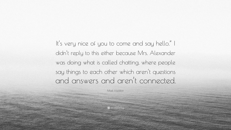 Mark Haddon Quote: “It’s very nice of you to come and say hello.” I didn’t reply to this either because Mrs. Alexander was doing what is called chatting, where people say things to each other which aren’t questions and answers and aren’t connected.”