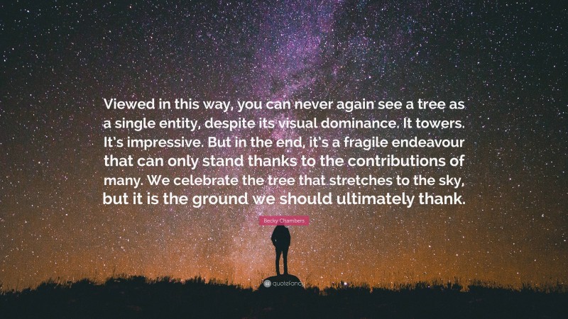 Becky Chambers Quote: “Viewed in this way, you can never again see a tree as a single entity, despite its visual dominance. It towers. It’s impressive. But in the end, it’s a fragile endeavour that can only stand thanks to the contributions of many. We celebrate the tree that stretches to the sky, but it is the ground we should ultimately thank.”