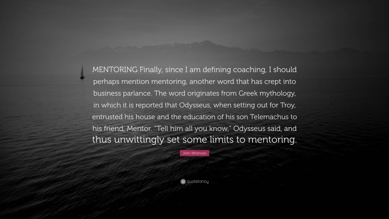 John Whitmore Quote: “MENTORING Finally, since I am defining coaching, I should perhaps mention mentoring, another word that has crept into business parlance. The word originates from Greek mythology, in which it is reported that Odysseus, when setting out for Troy, entrusted his house and the education of his son Telemachus to his friend, Mentor. “Tell him all you know,” Odysseus said, and thus unwittingly set some limits to mentoring.”