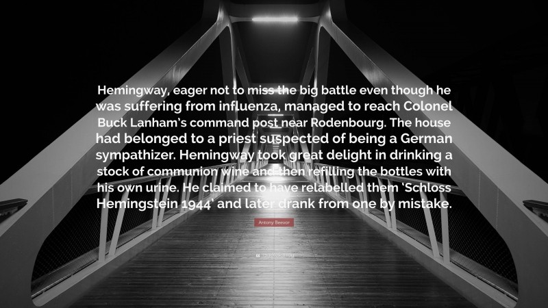 Antony Beevor Quote: “Hemingway, eager not to miss the big battle even though he was suffering from influenza, managed to reach Colonel Buck Lanham’s command post near Rodenbourg. The house had belonged to a priest suspected of being a German sympathizer. Hemingway took great delight in drinking a stock of communion wine and then refilling the bottles with his own urine. He claimed to have relabelled them ‘Schloss Hemingstein 1944’ and later drank from one by mistake.”