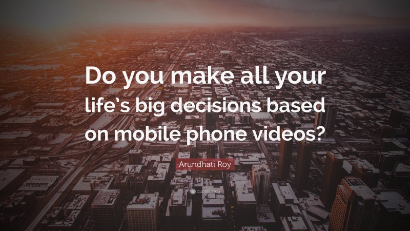 Arundhati Roy Quote: “Do you make all your life’s big decisions based on mobile phone videos?”