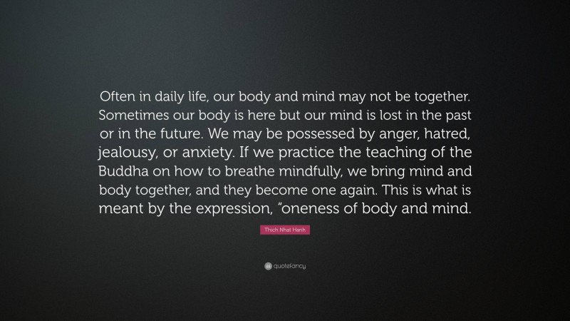 Thich Nhat Hanh Quote: “Often in daily life, our body and mind may not be together. Sometimes our body is here but our mind is lost in the past or in the future. We may be possessed by anger, hatred, jealousy, or anxiety. If we practice the teaching of the Buddha on how to breathe mindfully, we bring mind and body together, and they become one again. This is what is meant by the expression, “oneness of body and mind.”