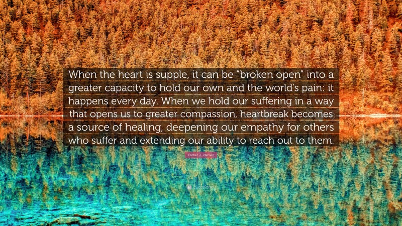Parker J. Palmer Quote: “When the heart is supple, it can be “broken open” into a greater capacity to hold our own and the world’s pain: it happens every day. When we hold our suffering in a way that opens us to greater compassion, heartbreak becomes a source of healing, deepening our empathy for others who suffer and extending our ability to reach out to them.”