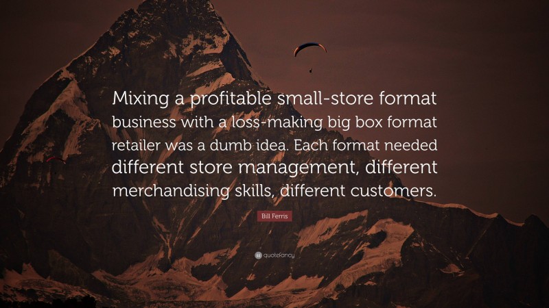 Bill Ferris Quote: “Mixing a profitable small-store format business with a loss-making big box format retailer was a dumb idea. Each format needed different store management, different merchandising skills, different customers.”