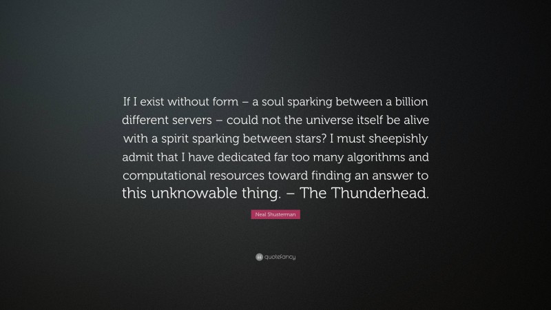 Neal Shusterman Quote: “If I exist without form – a soul sparking between a billion different servers – could not the universe itself be alive with a spirit sparking between stars? I must sheepishly admit that I have dedicated far too many algorithms and computational resources toward finding an answer to this unknowable thing. – The Thunderhead.”