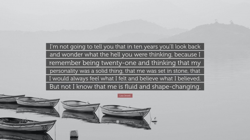 Lisa Jewell Quote: “I’m not going to tell you that in ten years you’ll look back and wonder what the hell you were thinking, because I remember being twenty-one and thinking that my personality was a solid thing, that me was set in stone, that I would always feel what I felt and believe what I believed. But not I know that me is fluid and shape-changing.”