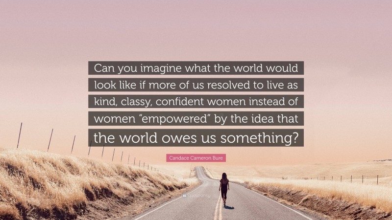 Candace Cameron Bure Quote: “Can you imagine what the world would look like if more of us resolved to live as kind, classy, confident women instead of women “empowered” by the idea that the world owes us something?”