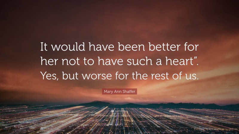 Mary Ann Shaffer Quote: “It would have been better for her not to have such a heart”. Yes, but worse for the rest of us.”