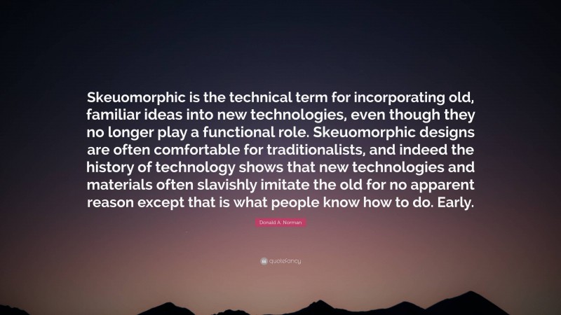 Donald A. Norman Quote: “Skeuomorphic is the technical term for incorporating old, familiar ideas into new technologies, even though they no longer play a functional role. Skeuomorphic designs are often comfortable for traditionalists, and indeed the history of technology shows that new technologies and materials often slavishly imitate the old for no apparent reason except that is what people know how to do. Early.”