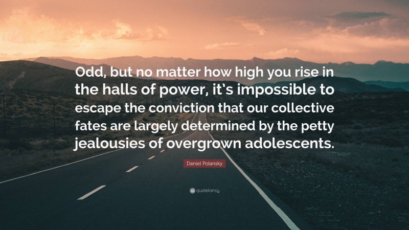 Daniel Polansky Quote: “Odd, but no matter how high you rise in the halls of power, it’s impossible to escape the conviction that our collective fates are largely determined by the petty jealousies of overgrown adolescents.”