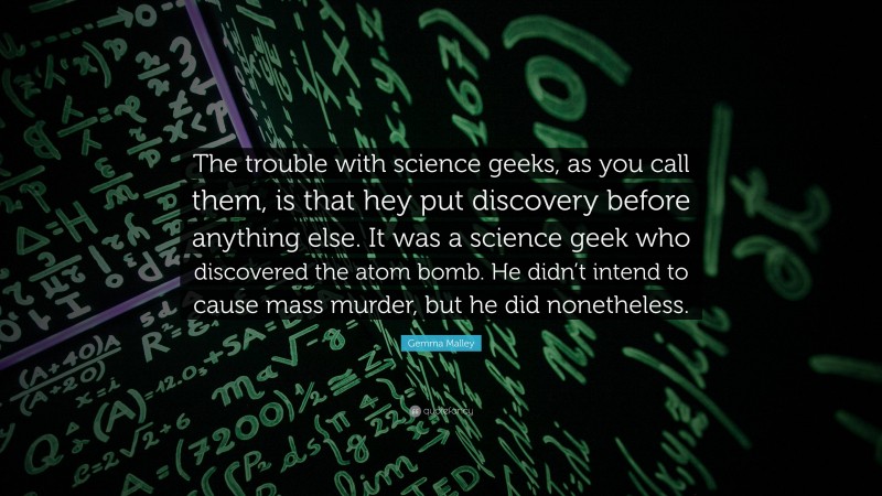 Gemma Malley Quote: “The trouble with science geeks, as you call them, is that hey put discovery before anything else. It was a science geek who discovered the atom bomb. He didn’t intend to cause mass murder, but he did nonetheless.”