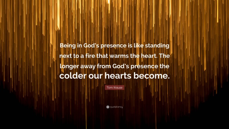 Tom Krause Quote: “Being in God’s presence is like standing next to a fire that warms the heart. The longer away from God’s presence the colder our hearts become.”