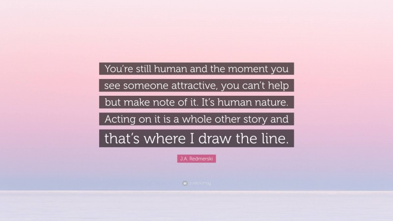 J.A. Redmerski Quote: “You’re still human and the moment you see someone attractive, you can’t help but make note of it. It’s human nature. Acting on it is a whole other story and that’s where I draw the line.”