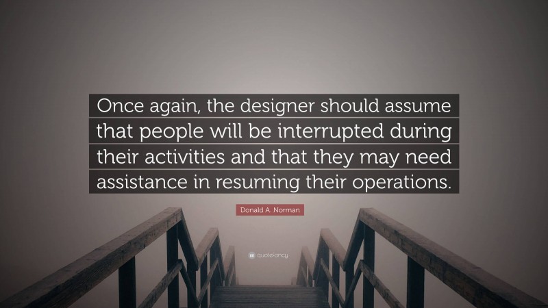 Donald A. Norman Quote: “Once again, the designer should assume that people will be interrupted during their activities and that they may need assistance in resuming their operations.”