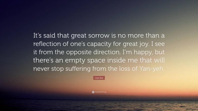 Lisa See Quote: “It’s said that great sorrow is no more than a reflection of one’s capacity for great joy. I see it from the opposite direction. I’m happy, but there’s an empty space inside me that will never stop suffering from the loss of Yan-yeh.”