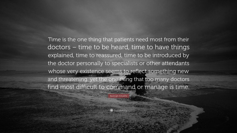 Norman Cousins Quote: “Time is the one thing that patients need most from their doctors – time to be heard, time to have things explained, time to reassured, time to be introduced by the doctor personally to specialists or other attendants whose very existence seems to reflect something new and threatening. yet the one thing that too many doctors find most difficult to command or manage is time.”