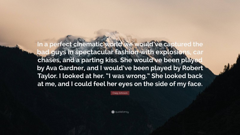 Craig Johnson Quote: “In a perfect cinematic world we would’ve captured the bad guys in spectacular fashion with explosions, car chases, and a parting kiss. She would’ve been played by Ava Gardner, and I would’ve been played by Robert Taylor. I looked at her. “I was wrong.” She looked back at me, and I could feel her eyes on the side of my face.”