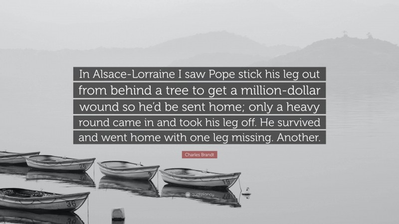 Charles Brandt Quote: “In Alsace-Lorraine I saw Pope stick his leg out from behind a tree to get a million-dollar wound so he’d be sent home; only a heavy round came in and took his leg off. He survived and went home with one leg missing. Another.”