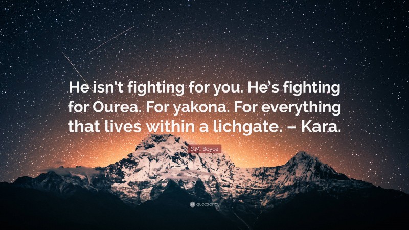 S.M. Boyce Quote: “He isn’t fighting for you. He’s fighting for Ourea. For yakona. For everything that lives within a lichgate. – Kara.”