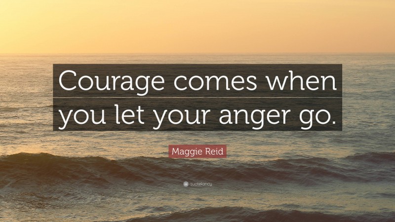 Maggie Reid Quote: “Courage comes when you let your anger go.”