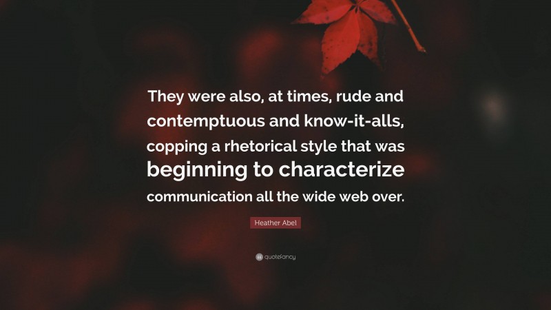 Heather Abel Quote: “They were also, at times, rude and contemptuous and know-it-alls, copping a rhetorical style that was beginning to characterize communication all the wide web over.”