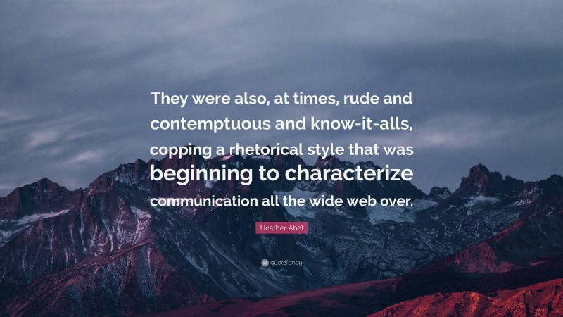 Heather Abel Quote: “They were also, at times, rude and contemptuous and know-it-alls, copping a rhetorical style that was beginning to characterize communication all the wide web over.”