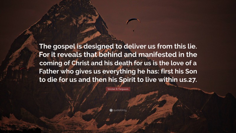 Sinclair B. Ferguson Quote: “The gospel is designed to deliver us from this lie. For it reveals that behind and manifested in the coming of Christ and his death for us is the love of a Father who gives us everything he has: first his Son to die for us and then his Spirit to live within us.27.”