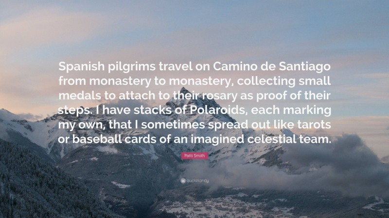 Patti Smith Quote: “Spanish pilgrims travel on Camino de Santiago from monastery to monastery, collecting small medals to attach to their rosary as proof of their steps. I have stacks of Polaroids, each marking my own, that I sometimes spread out like tarots or baseball cards of an imagined celestial team.”