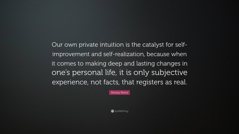 Penney Peirce Quote: “Our own private intuition is the catalyst for self-improvement and self-realization, because when it comes to making deep and lasting changes in one’s personal life, it is only subjective experience, not facts, that registers as real.”