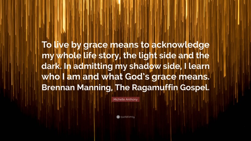 Michelle Anthony Quote: “To live by grace means to acknowledge my whole life story, the light side and the dark. In admitting my shadow side, I learn who I am and what God’s grace means. Brennan Manning, The Ragamuffin Gospel.”