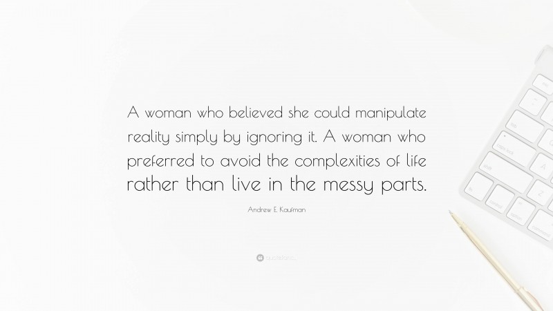 Andrew E. Kaufman Quote: “A woman who believed she could manipulate reality simply by ignoring it. A woman who preferred to avoid the complexities of life rather than live in the messy parts.”