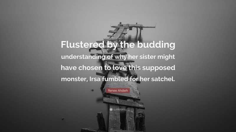 Renee Ahdieh Quote: “Flustered by the budding understanding of why her sister might have chosen to love this supposed monster, Irsa fumbled for her satchel.”