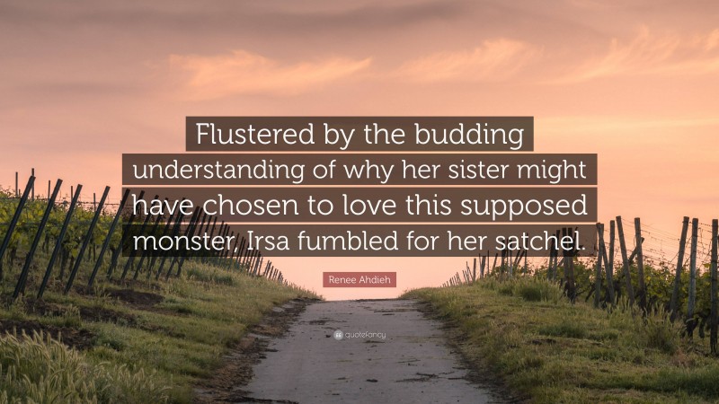 Renee Ahdieh Quote: “Flustered by the budding understanding of why her sister might have chosen to love this supposed monster, Irsa fumbled for her satchel.”