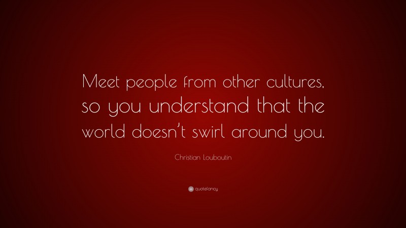 Christian Louboutin Quote: “Meet people from other cultures, so you understand that the world doesn’t swirl around you.”