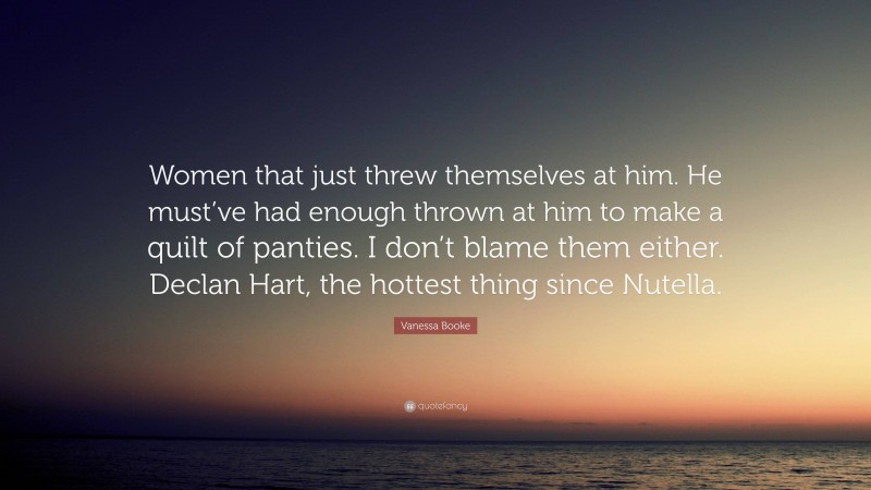 Vanessa Booke Quote: “Women that just threw themselves at him. He must’ve had enough thrown at him to make a quilt of panties. I don’t blame them either. Declan Hart, the hottest thing since Nutella.”