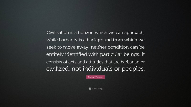 Tzvetan Todorov Quote: “Civilization is a horizon which we can approach, while barbarity is a background from which we seek to move away; neither condition can be entirely identified with particular beings. It consists of acts and attitudes that are barbarian or civilized, not individuals or peoples.”