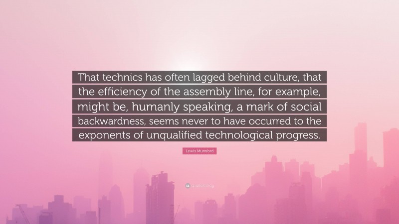 Lewis Mumford Quote: “That technics has often lagged behind culture, that the efficiency of the assembly line, for example, might be, humanly speaking, a mark of social backwardness, seems never to have occurred to the exponents of unqualified technological progress.”