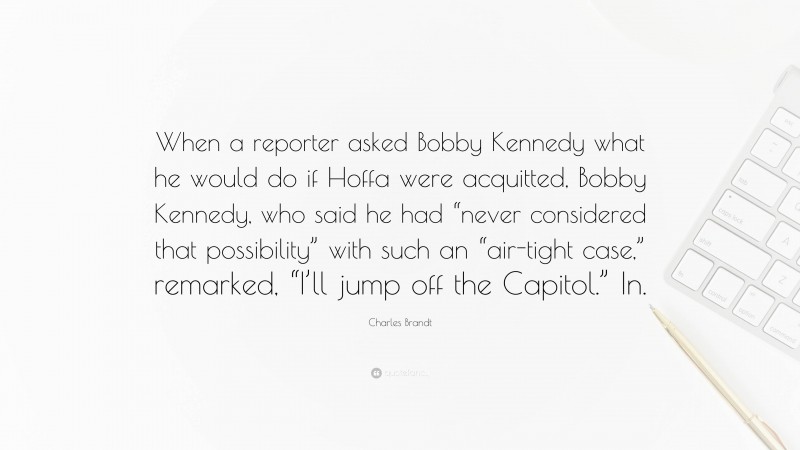 Charles Brandt Quote: “When a reporter asked Bobby Kennedy what he would do if Hoffa were acquitted, Bobby Kennedy, who said he had “never considered that possibility” with such an “air-tight case,” remarked, “I’ll jump off the Capitol.” In.”