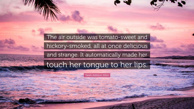 Sarah Addison Allen Quote: “The air outside was tomato-sweet and hickory-smoked, all at once delicious and strange. It automatically made her touch her tongue to her lips.”