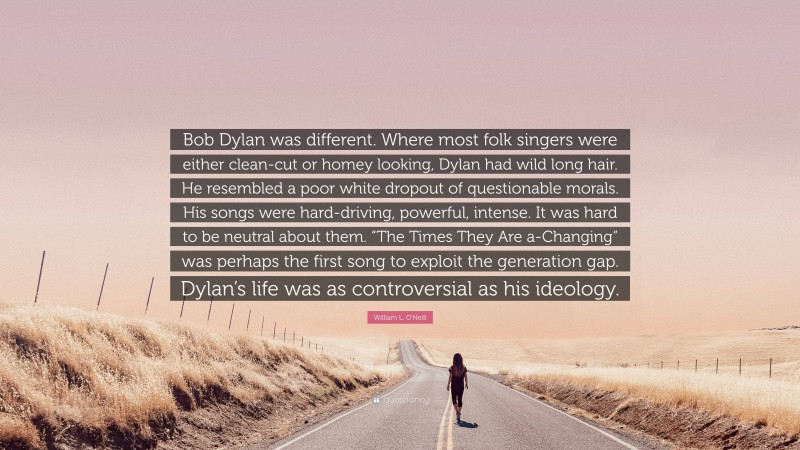 William L. O'Neill Quote: “Bob Dylan was different. Where most folk singers were either clean-cut or homey looking, Dylan had wild long hair. He resembled a poor white dropout of questionable morals. His songs were hard-driving, powerful, intense. It was hard to be neutral about them. “The Times They Are a-Changing” was perhaps the first song to exploit the generation gap. Dylan’s life was as controversial as his ideology.”
