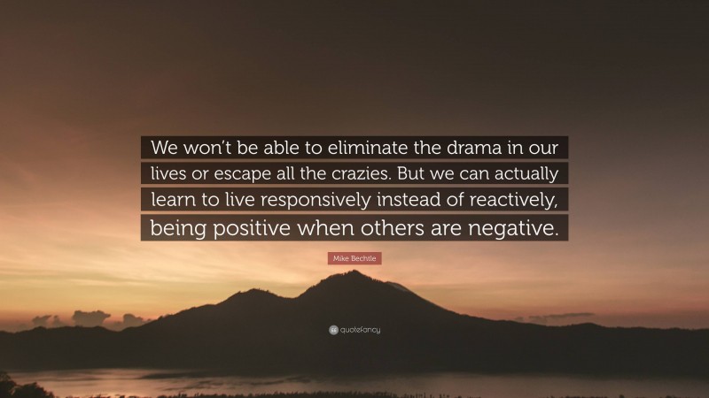 Mike Bechtle Quote: “We won’t be able to eliminate the drama in our lives or escape all the crazies. But we can actually learn to live responsively instead of reactively, being positive when others are negative.”