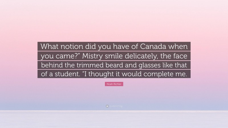 Noah Richler Quote: “What notion did you have of Canada when you came?” Mistry smile delicately, the face behind the trimmed beard and glasses like that of a student. “I thought it would complete me.”