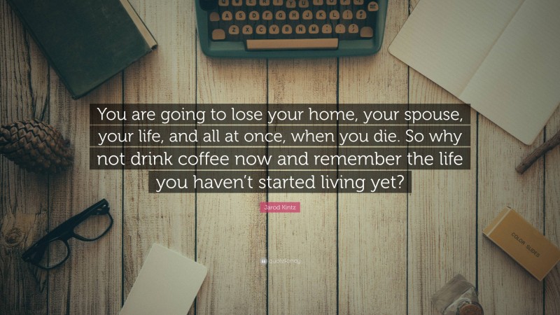 Jarod Kintz Quote: “You are going to lose your home, your spouse, your life, and all at once, when you die. So why not drink coffee now and remember the life you haven’t started living yet?”